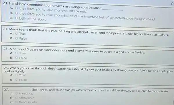 23. Hand-held communication devices are dangerous because
__
A.
they force you to take your eyes off the road.
B.
they force you to take your mind off of the important task of concentrating on the road ahead.
C. both of the above
24. Many teens think that the rate of drug and alcohol use among their peers is much higher than it actually is.
A.
True
B. False
25. A person 15 years or older does not need a driver's license to operate a golf cart in Florida.
A. True
B. False
26. When you drive through deep water, you should dry out your brakes by driving slowly in low gear and apply your
brakes lightly.
A. True
B. False
__
like heroin, and cough syrups with codeine, can make a driver drowsy and unable to concentrate.
A. Narcotics,
B. Stimulants
C. Depressants,