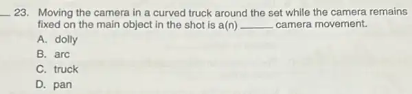 __ 23. Moving the camera in a curved truck around the set while the camera remains
fixed on the main object in the shot is a(n) __ camera movement.
A. dolly
B. arc
C. truck
D. pan