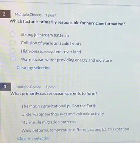 2
3
Multiple Choice 1 point
Which factor is primarily responsible for hurricane formation?
Strong jet stream patterns
Collision of warm and cold fronts
High-pressure systems over land
Warm ocean water providing energy and moisture
Clear my selection
Multiple Choice 1 point
What primarily causes ocean currents to form?
The moon's gravitational pull on the Earth
Underwater earthquakes and volcanic activity
Marine life migration patterns
Wind patterns, temperature differences, and Earth's rotation
Clear my selection