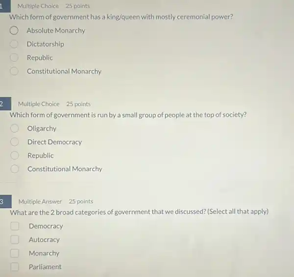 2
3
Multiple Choice 25 points
Which form of government has a king/queen with mostly ceremonial power?
Absolute Monarchy
Dictatorship
Republic
Constitutional Monarchy
Multiple Choice 25 points
Which form of government is run by a small group of people at the top of society?
Oligarchy
Direct Democracy
Republic
Constitutional Monarchy
Multiple Answer 25 points
What are the 2 broad categories of government that we discussed? (Select all that apply)
D Democracy
Autocracy
Monarchy
Parliament