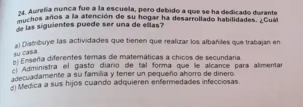 24. Aurelia nunca fue a la escuela pero debido a que se ha dedicado durante
muchos años a la atención de su hogar ha desarrollado habilidades . ¿Cuál
de las siguientes puede ser una de ellas?
a) Distribuye las actividades que tienen que realizar los albañiles que trabajan en
su casa.
su Enseña diferentes temas de matemáticas a chicos de secundaria.
b) Ensemistra el gasto diario de tal forma que le alcance para alimentar
adecuadamente a su familia y tener un pequeño ahorro de dinero.
d)Medica a sus hijos cuando adquieren enfermedades infecciosas.