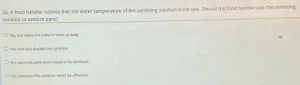 24. A food handler notices that the water temperature
e of the sanitizing solution is too low. Should the food handler use the sanitizing
solution to sanitize pans?
Yes, but leave the pans in twice as long.
Yes, but add double the sanitizer.
No, because pans don't need to be sanitized.
No, because the sanitizer won't be effective.