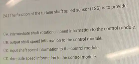 24.) The function of the turbine shaft speed sensor (TSS) is to provide:
OA. intermediate shaft rotational speed information to the control module.
OB. output shaft speed information to the control module.
OC. input shaft speed information to the control module.
OD. drive axle speed information to the control module.