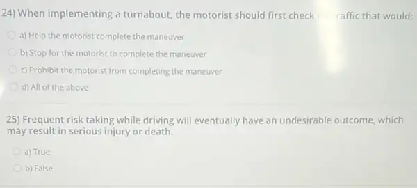 24) When implementing a turnabout, the motorist should first check for traffic that would:
a) Help the motorist complete the maneuver
b) Stop for the motorist to complete the maneuver
c) Prohibit the motorist from completing the maneuver
d) All of the above
25) Frequent risk taking while driving will eventually have an undesirable outcome, which
may result in serious injury or death.
a) True
b) False