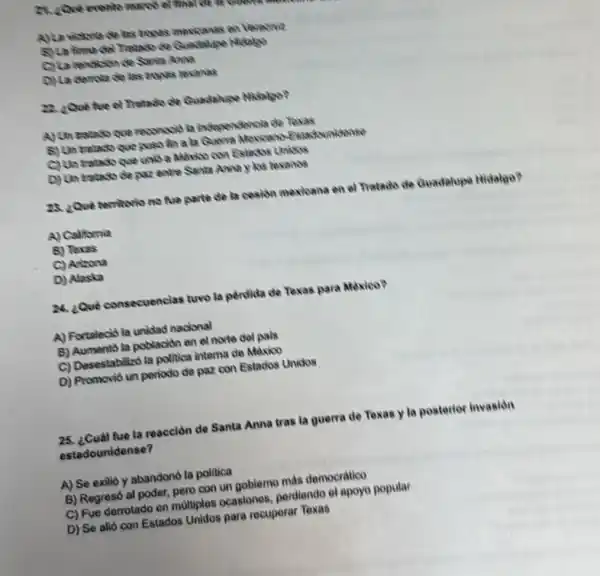 24. ¿Quê evento marco
A)La vidona de las mones mexicanas on Veracous
5) La tima del Tratado
C) La rendisin de Sanis Anna
D) La derota de last tropas revanas
22. 2Quê too ol Tratado de Guadalize Mistakes?
A) Un tratedo que reconsciot in independencla de Texas
8) Un tratado que puso fin a la Quorra Moxicano-fistackunidense
C) Un tratado que unis a Mexico con Estache Unikkas
D) Un tratado de paz entre Santa Anna y los texanos
28. ¿Qué temtorio no five parte de la cosion mexicana en of Tratado de Guadalupe Hidalpo?
A) California
B) Texas
C) Arizona
D) Alaska
24. Qué consecuenclas tuwo la perdida de Texas para Mexico?
A) Fortaleció la unidad nacional
B) Aumento la población en el norte del pais
C) Desestabilizo la politica interna de Maxico
D) Promovid un periodo de paz con Estados Unidos
25. ¿Cuál fue la reacción de Santa Anna tras la guerra de Texas y la posterior invasion
estadoun idense?
A) Se exilio y abandonó la politica
B) Regresó al poder pero con un goblemo màs democratico
C) Fue derrotado en multiplos ocasiones, perdendo ol apoyo popular
D) Se alió con Estados Unidos para recuperar Toxas