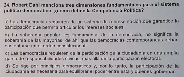 24. Robert Dahl menciona tres dimensiones fundamentales para el sistema
político democrático , ¿cómo define la Competencia Política?
a) Las democracias requieren de un sistema de representación que garantice la
participación que permita articular los intereses sociales.
b) La soberanía popular, es fundamental de la democracia, no significa la
soberania de las mayorias; de ahí que las democracias contemporáneas deban
sustentarse en el orden constitucional.
c) Las democracias requieren de la participación de la ciudadanía en una amplia
gama de responsab ilidades civicas, más allá de la participación electoral.
d) Se rige por principios democráticos y, por lo tanto,la participación de la
ciudadanía es necesaria para equilibrar el poder entre esta y quienes gobiernan