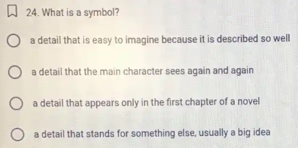 24. What is a symbol?
a detail that is easy to imagine because it is described so well
a detail that the main character sees again and again
a detail that appears only in the first chapte of a novel
a detail that stands for something else , usually a big idea