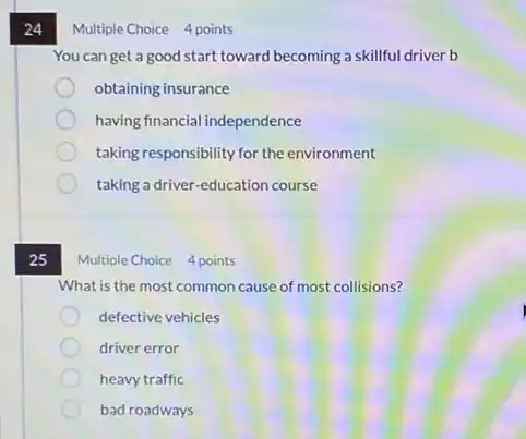 24
25
Multiple Choice 4 points
You can get a good start toward becoming a skillful driver b
obtaining insurance
having financial independence
taking responsibility for the environment
taking a driver-education course
What is the most common cause of most collisions?
defective vehicles
driver error
heavy traffic
bad roadways
Multiple Choice 4 points