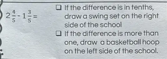 2(4)/(5)-1(3)/(5)=
11 the difference is in tenths,
draw a swing set on the right
side of the school
1f the difference is more than
one, draw a basketball hoop
on the left side of the school.