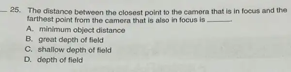 __ 25. The distance between the closest point to the camera that is in focus and the
farthest point from the camera that is also in focus is __
A. minimum object distance
B. great depth of field
C. shallow depth of field
D. depth of field