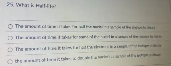 25. What is Half-life?
) The amount of time it takes for half the nuclei in a sample of the isotope to decay
The amount of time it takes for some of the nuclei in a sample of the isotope to decay
The amount of time it takes for half the electrons in a sample of the isotope to decay
the amount of time it takes to double the nuclei in a sample of the isotope to decay