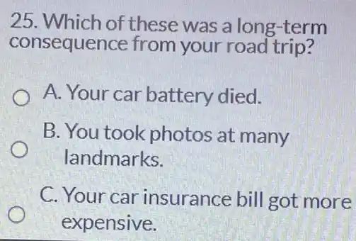 25 . Which of these was a long -term
consequence from your road trip?
A. Your car battery died.
B. You took photos at many
landmarks.
C. Your car insurance bill got more
expensive.