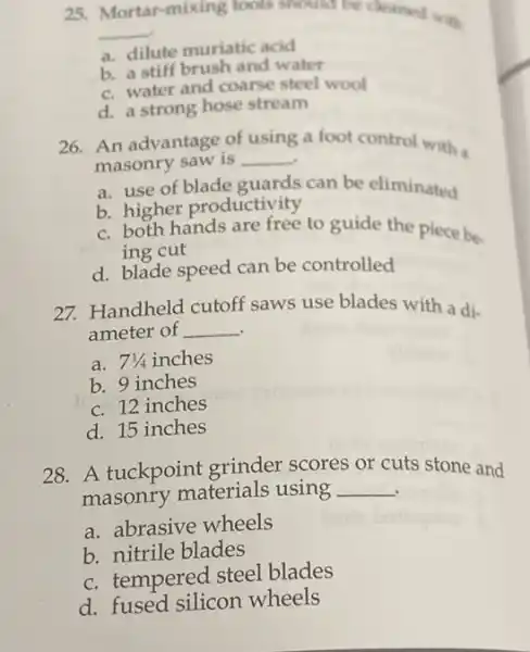 25. Mortar-mixing tools should be cleaned with
__
a. dilute muriatic acid
b. a stiff brush and water
c. water and coarse steel wool
d. a strong hose stream
26. An advantage of
__
a foot control with using
masonry saw is
a. use of blade guards can be eliminated
b. higher productivity
c. both hands are free to guide the piece be-
ing cut
d. blade speed can be controlled
27. Handheld cutoff saws use blades with a di-
ameter of __
a. 71/4inches
b. 9 inches
c. 12 inches
d. 15 inches
28. A tuckpoint grinder scores or cuts stone and
masonry materials using __ .
a. abrasive wheels
b. nitrile blades
c. tempered steel blades
d. fused silicon wheels