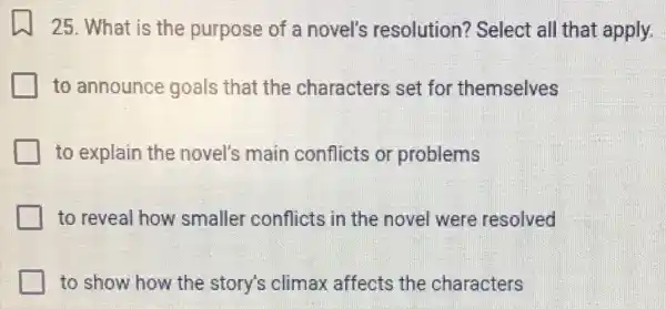 25. What is the purpose of a novel's resolution?Select all that apply.
to announce goals that the characters set for themselves
to explain the novel's main conflicts or problems
to reveal how smaller conflicts ; in the novel were resolved
to show how the story's climax affects the characters