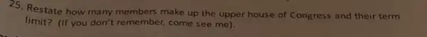 25. Restate how many members make up the upper house of Congress and their term
limit?(If you don't remember,come see me).