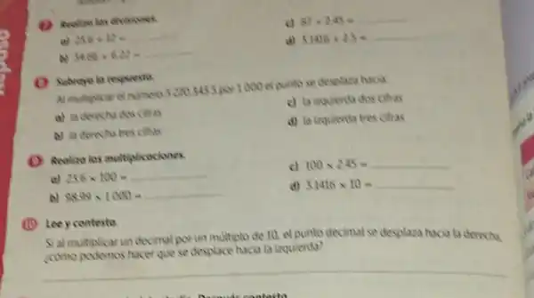 a) 25.6+12=
c) 87+2.45=
34.66+6.22=
d) 31416+25=
Al multiplicar el numeros 2003453 por 1000 el punto se desplasa hacia
a) la derecha dos citras
c) la isquierda dos cittas
b) to derecha tres citias
d) la inquierda tres citras
(1) Realize las multiplicociones.
a) 25.6times 100=underline ( )
b) 98.99times 1000=underline ( )
c) 100times 2.45=underline ( )
d)
3.1416times 10=underline ( )
(1) Leey contesta.
Si al multiplicar un decimal por un multiplo de 10, el punto decimal se desplaza hacia la derecha
(como podemos hacer que se desplace hacia la izquierda?
__