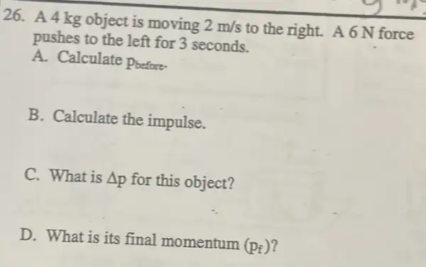 26. A4kg object is moving 2m/s to the right. A 6 N force
pushes to the left for 3 seconds.
A. Calculate Poefore.
B. Calculate the impulse.
C. What is Delta p for this object?
D. What is its final momentum
(p_(f))