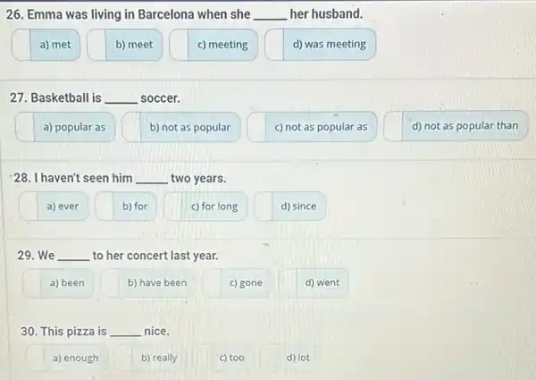 26. Emma was living in Barcelona when she __ her husband.
a) met
b) meet
c) meeting
d) was meeting
27. Basketball is __ soccer.
a) popular as
b) not as popular
c) not as popular as
d) not as popular than
28. I haven't seen him __ two years.
a) ever
b) for
c) for long
d) since
29. We __ to her concert last year.
a) been
b) have been
c) gone
d) went
30. This pizza is __ nice.
a) enough
b) really
c) too
d) lot