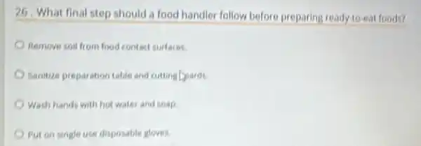 26, What final step should a food handler follow before preparing ready to-eat foods?
Remove soil from food contact surfaces.
Sanitize preparation table and cutting pards.
Wash hands with hot water and soap
Put on single use disposable gloves