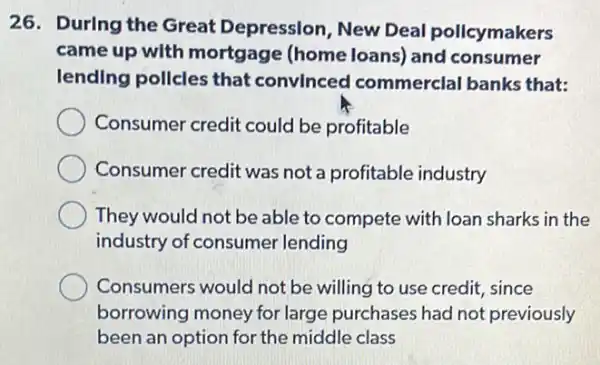 26. During the Great Depression New Deal pollcymakers
came up with mortgage (home loans) and consumer
lending pollcles that convlnced commerclal banks that:
Consumer credit could be profitable
Consumer credit was not a profitable industry
They would not be able to compete with loan sharks in the
industry of consumer lending
Consumers would not be willing to use credit, since
borrowing money for large purchases had not previously
been an option for the middle class