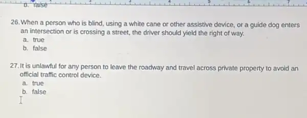 26. When a person who is blind, using a white cane or other assistive device, or a guide dog enters
an intersection or is crossing a street, the driver should yield the right of way.
a. true
b. false
27.It is unlawful for any person to leave the roadway and travel across private property to avoid an
official traffic control device.
a. true
b. false