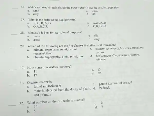 __ 26. Which soil would retain (hold) the most water? It has the smallest pore size.
A. sand
C. loam
b. clay
d. silt
__ 27. What is the order of the soil horizons?
a. R,C,B A. O
C. A,B,C,O R
b. 0,A,B . C.R
d. C,B,R,O
__ 28. What soil is best for agricultural purposes?
a. loam
C. silt
b. sand
d. clay
__
29. Which of the following are the five factors that affect soil formation?
a.climate, organisms, relief, parent
material, time
C. climate, geograply, horizons structure,
texture
b. climate, topography, biota relief, time
d. horizons, profile, structure texture,
climate
__
30. How many soil orders are there?
C.3
a. 11
d. 10
b.2
__ 31. Organic matter is
C. parent material of the soil
a.found in Horizon A
and animals
B.material dervied from the decay of plants d bedrock
__
32. What number on the pH scale is neutral?
C. 0
a.14
d. 7
b. 5