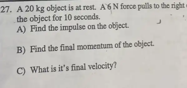 27. A.20 kg object is at rest.A 6 N force pulls to the right
the object for 10 seconds.
A) Find the impulse on the object.
B) Find the final momentum of the object.
C) What is it's final velocity?