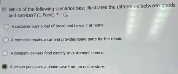 27. Which of the following scenarios best illustrates the difference between goods
and services? (1 Point)
A customer buys a loaf of bread and bakes it at home.
A mechanic repairs a car and provides spare parts for the repair.
A company delivers food directly to customers' homes.
C A person purchases a phone case from an online store.