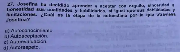 27. Josefina ha decidido aprender y aceptar con orgullo sinceridad y
honestidad sus cualidades y habilidades , al igual que sus debilidades y
limitaciones ¿Cuál es la etapa de la autoestima por la que atraviesa
Josefina?
a)Autoconocimiento.
b
C)Autoevaluación.
d)Autorespeto.