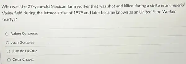 Who was the 27 -year-old Mexican farm worker that was shot and killed during a strike in an Imperial
Valley field during the lettuce strike of 1979 and later became known as an United Farm Worker
martyr?
Rufino Contreras
Juan Gonzalez
Juan de La Cruz
Cesar Chavez