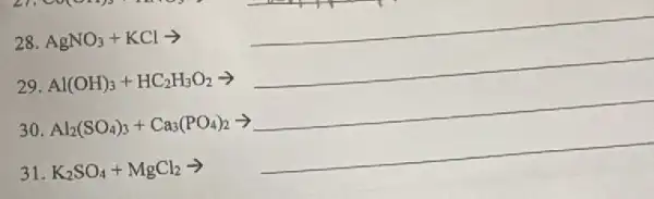28. AgNO_(3)+KClarrow 
__
29. Al(OH)_(3)+HC_(2)H_(3)O_(2)arrow 
__
30 Al_(2)(SO_(4))_(3)+Ca_(3)(PO_(4))_(2)arrow 
__
31. K_(2)SO_(4)+MgCl_(2)arrow 
__
