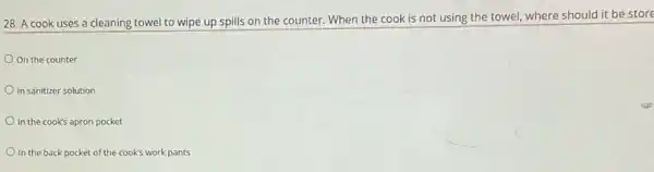 28. A cook uses a cleaning towel to wipe up spills on the counter. When the cook is not using the towel, where should it be store
On the counter
In sanitizer solution
In the cook's apron pocket
In the back pocket of the cook's work pants