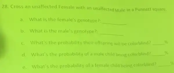 28. Cross an unaffected Female with an unaffected Male in a Punnett square.
a. What is the female's genotype? __
b. What is the male's genotype? __
c. What's the probability their offspring will be colorblind? underline ( )% 
d. What's the probability of a male child being colorblind? underline ( )% 
e. What's the probability of a female child being colorblind? underline ( )%