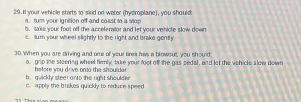 29. If your vehicle starts to skid on water (hydroplane), you should:
a. turn your ignition off and coast to a stop
b. take your foot off the accelerator and let your vehicle slow down
c. turn your wheel slightly to the right and brake gently
30. When you are driving and one of your tires has a blowout, you should:
a. grip the steering wheel firmly, take your foot off the gas pedal,and let the vehicle slow down
before you drive onto the shoulder
b. quickly steer onto the right shoulder
c. apply the brakes quickly to reduce speed