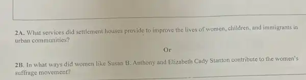 2A. What services did settlement houses provide to improve the lives of women, children, and immigrants in
urban communities?
Or
2B. In what ways did women like Susan B. Anthony and Elizabeth Cady Stanton contribute to the women's
suffrage movement?