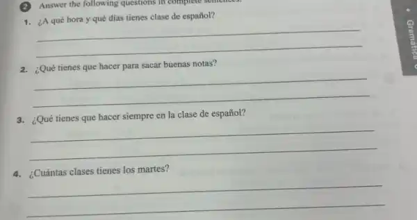 (2)Answer the following questions in complete sentences.
1. ¿A qué hora y qué días tienes clase de español?
__
2. ¿Qué tienes que hacer para sacar buenas notas?
__
3. ¿Qué tienes que hacer siempre en la clase de español?
__
4. ¿Cuántas clases tienes los martes?
__