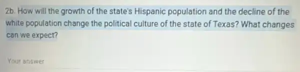 2b. How will the growth of the state's Hispanic population and the decline of the
white population change the political culture of the state of Texas?What changes
can we expect?
Your answer