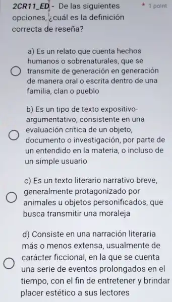 2CR11_ED - De las siguientes
opciones, ¿cuál es la definición
correcta de reseña?
a) Es un relato que cuenta hechos
humanos o sobrenaturales que se
transmite de generación en generación
de manera oral o escrita dentro de una
familia, clan o pueblo
b) Es un tipo de texto expositivo-
argumentativo , consistente en una
evaluación crítica de un objeto,
documento o investigación por parte de
un entendido en la materia, o incluso de
un simple usuario
c) Es un texto literario narrativo breve,
generalmente protagonizado por
animales u objetos personificados , que
busca transmitir una moraleja
d) Consiste en una narración literaria
más o menos extensa , usualmente de
carácter ficcional, en la que se cuenta
1 point