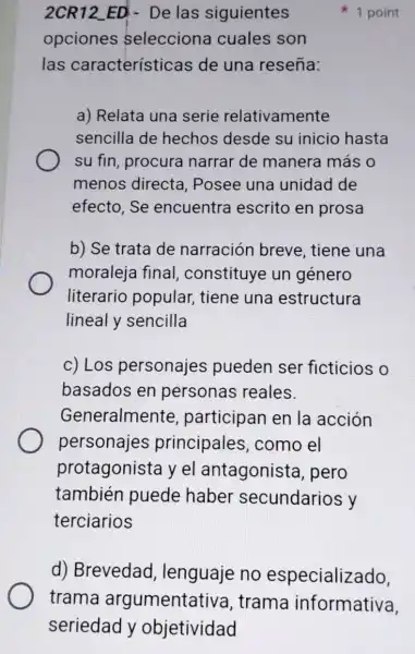 2CR12_ED - De las siguientes
opciones selecciona cuales son
las características de una reseña:
1 point
a) Relata una serie relativamente
sencilla de hechos desde su inicio hasta
su fin, procura narrar de manera más o
menos directa Posee una unidad de
efecto.Se encuentra escrito en prosa
b) Se trata de narración breve, tiene una
moraleja final constituye un género
literario popular, tiene una estructura
lineal y sencilla
c) Los personajes pueden ser ficticios o
basados en personas ; reales.
Generalmente , participan en la acción
personajes principales , como el
protagonista yel antagonista , pero
también puede haber secundarios y
terciarios
d) Brevedad , lenguaje no especializado,
trama argumentativa , trama informativa,
seriedad y objetividad