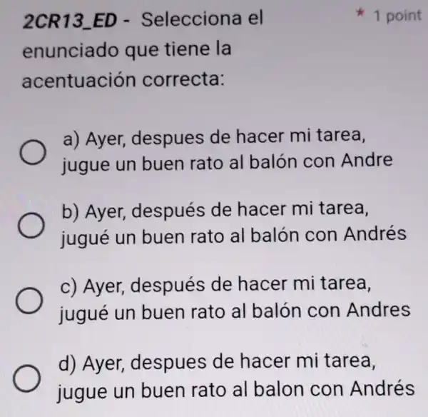 2CR13_ED - Selecciona el
enunciado que tiene la
acentuación correcta:
a) Ayer,despues de hacer mi tarea,
jugue un buen rato al balón con Andre
b) Ayer,después de hacer mi tarea,
jugué un buen rato al balón con Andrés
c) Ayer,después de hacer mi tarea,
jugué un buen rato al balón con Andres
d) Ayer,despues de hacer mi tarea,
1 point