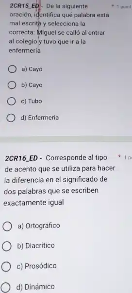 2CR15 ED-De la siguiente
oración identifica qué palabra está
mal escrita y selecciona la
correcta : Miguel se calló al entrar
al colegio y tuvo que ir a Ia
enfermería
a) Cayó
b) Cayo
c) Tubo
d) Enfermeria
2CR16-ED - Corresponde al tipo
de acento que se utiliza para hacer
la diferencia en el significado de
dos palabras que se escriben
exactamente igual
a) Ortográfico
b) Diacrítico
c) Prosódico
d) Dinámico
1 point
1 p