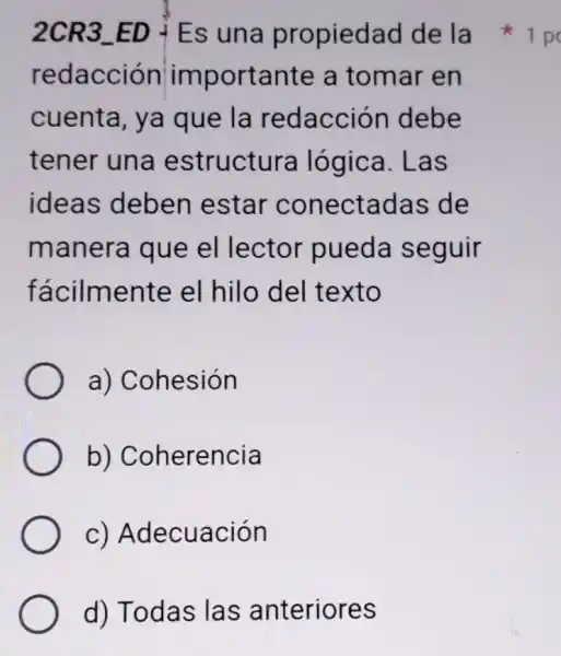 2CR3 ED Es una propiedad de la
redacción importante a tomar en
cuenta, ya que la redacción debe
tener una estructura lógica. Las
ideas deben estar conectadas de
manera que el lector pueda seguir
fácilmente el hilo del texto
a) Cohesión
b)Coherencia
C)Adecuación
d) Todas las anteriores