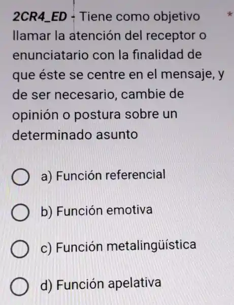 2CR4 ED - Tiene como objetivo
llamar la atención del receptor o
enunciatario con la finalidad de
que éste se centre en el mensaje, y
de ser necesario , cambie de
opinión o postura sobre un
determinado asunto
a) Función referencial
b) Función emotiva
c) Función metalingúística
d) Función apelativa