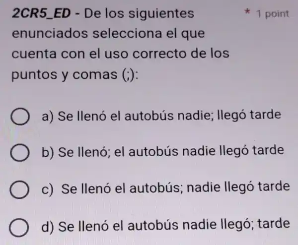 2CR5 ED - De los siguientes
enunciados selecciona el que
cuenta con el uso correcto de los
puntos y comas (i)
a) Se llenó el autobús nadie; llegó tarde
b) Se llenó; el autobús nadie llegó tarde
c) Se llenó el autobús ; nadie llegó tarde
d) Se llenó el autobús nadie llegó ; tarde
1 point