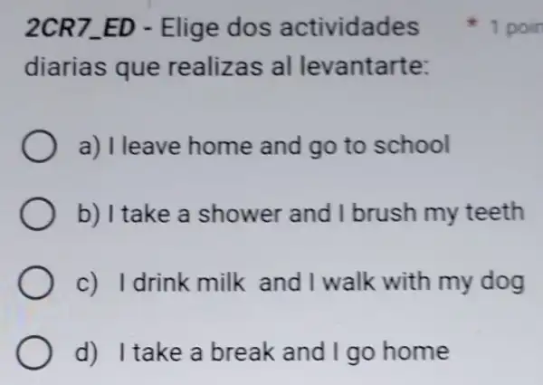 2CR7-ED - Elige dos actividades
diarias que realizas al levantarte:
a) Ileave home and go to school
b) I take a shower and I brush my teeth
c) Idrink milk and I walk with my dog
d) I take a break and I go home
1 poin