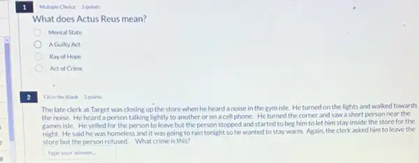 2
Fill in the Blank 5 points
The late clerkat Target was closing up the store when he heard a noise in the gym isle. He turned on the lights and walked towards
the noise. He heard a person talking lightly to another or on a cell phone.He turned the corner and saw a short person near the
games isle. He yelled for the person to leave but the person stopped and started to beg him to let him stay inside the store for the
night. He said he was homeless and it was going to rain tonight so he wanted to stay warm. Again the clerk asked him to leave the
store but the person refused. What crime is this?
type your answer.
Multiple Choice 5 points
What does Actus Reus mean?
Mental State
A Guilty Act
Ray of Hope
Act of Crime