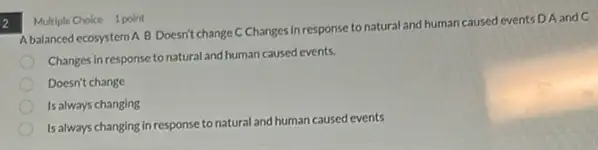 2
Multiple Choice 1 point
A balanced ecosystem A B Doesn't change C Changes in response to natural and human caused events D A and C
Changes in response to natural and human caused events.
Doesn't change
Is always changing
Is always changing in response to natural and human caused events