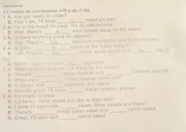 2nd evidence
I Complete the conversations with a, an or the
1 A: Are you ready to order?
B: Yes,I am I'll have __ roast chicken
2 A: I'm in the mood for soup. It's so cold outside.
B: Well, there's __ discussed nice tomato soup on the menu.
3 A: Is there anything good for dessert?
B: Yes.There's __
delicious chocolate cake in the kitchen.
4 A: Is there __
salad on the menu today?
B: Yes. There's __
mixed green salad and __ egg sa
lad.
A: Mmm, I think I'll have __ egg salad.
5 A: What kinds of specials are there on the menu?
B: There's __ Italian special and __ Chinese special.
A: What doos __
Hallan special come with?
B: It comes with __ appetizer and pasta.
A: Sounds great. I'll have __ Italian special please.
6 A: I'm ready to order.
B: Certainly. What would you like to start with?
A: I think I'll start with __
salad. What salads are there?
B: There's __ mixed green salad and __ carrot salad.
A: Great, I'll start with __ carrot salad.