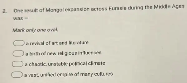 2.
One result of Mongol expansion across Eurasia during the Middle Ages
was -
Mark only one oval.
a revival of art and literature
a birth of new religious influences
a chaotic, unstable political climate
a vast, unified empire of many cultures