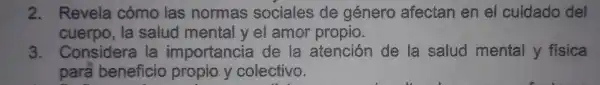 2.Revela cómo las normas sociales de género afectan en el cuidado del
cuerpo,la salud mental yel amor propio.
3.Considera la importanci de la atención de la salud mental y física
para beneficio propio y colectivo.